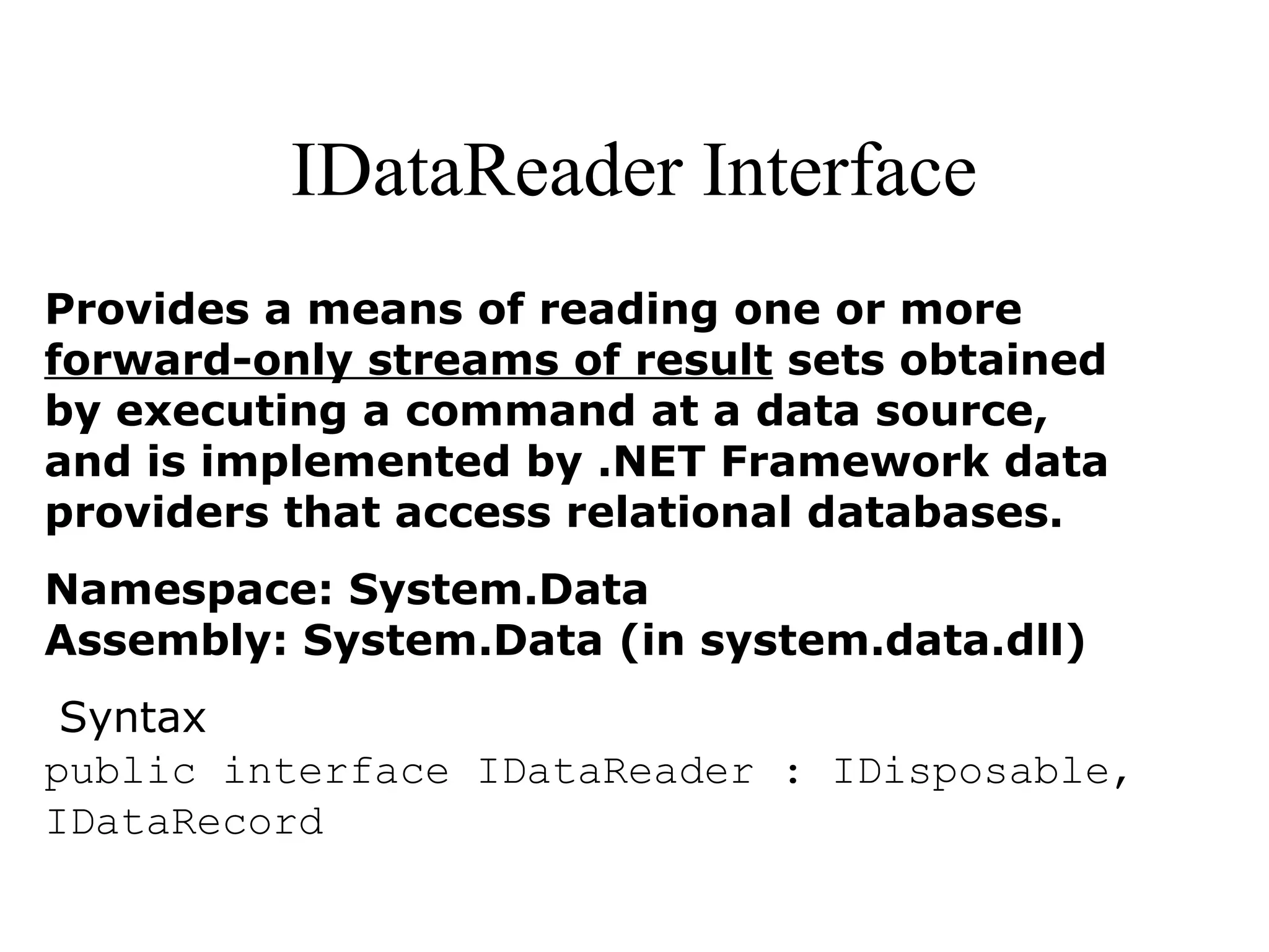 IDataReader Interface
Provides a means of reading one or more
forward-only streams of result sets obtained
by executing a command at a data source,
and is implemented by .NET Framework data
providers that access relational databases.
Namespace: System.Data
Assembly: System.Data (in system.data.dll)
Syntax
public interface IDataReader : IDisposable,
IDataRecord
 