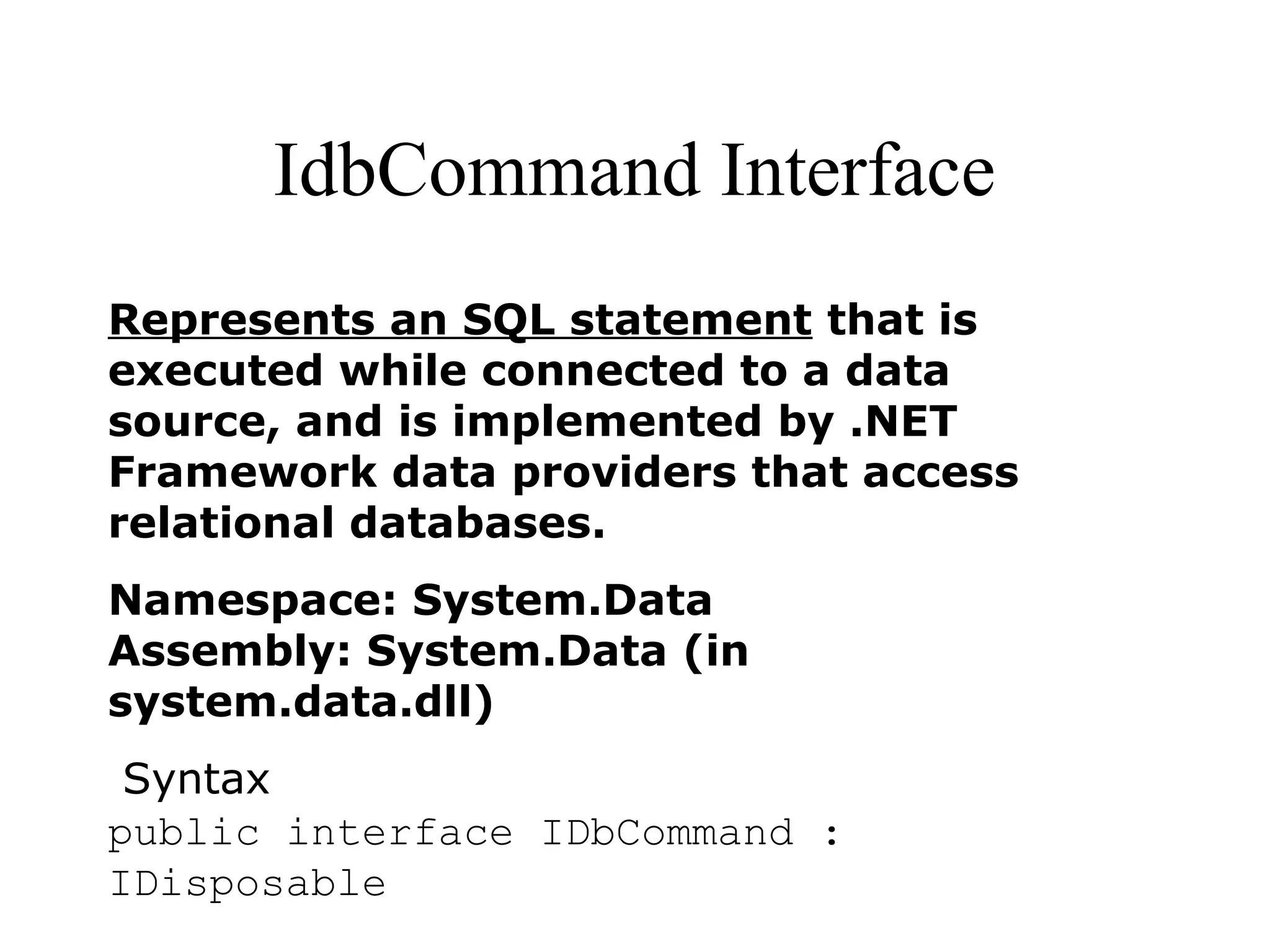 IdbCommand Interface
Represents an SQL statement that is
executed while connected to a data
source, and is implemented by .NET
Framework data providers that access
relational databases.
Namespace: System.Data
Assembly: System.Data (in
system.data.dll)
Syntax
public interface IDbCommand :
IDisposable
 