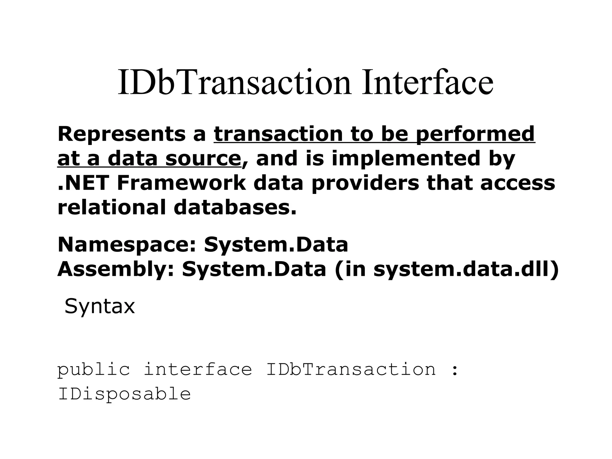 IDbTransaction Interface
Represents a transaction to be performed
at a data source, and is implemented by
.NET Framework data providers that access
relational databases.
Namespace: System.Data
Assembly: System.Data (in system.data.dll)
Syntax
public interface IDbTransaction :
IDisposable
 