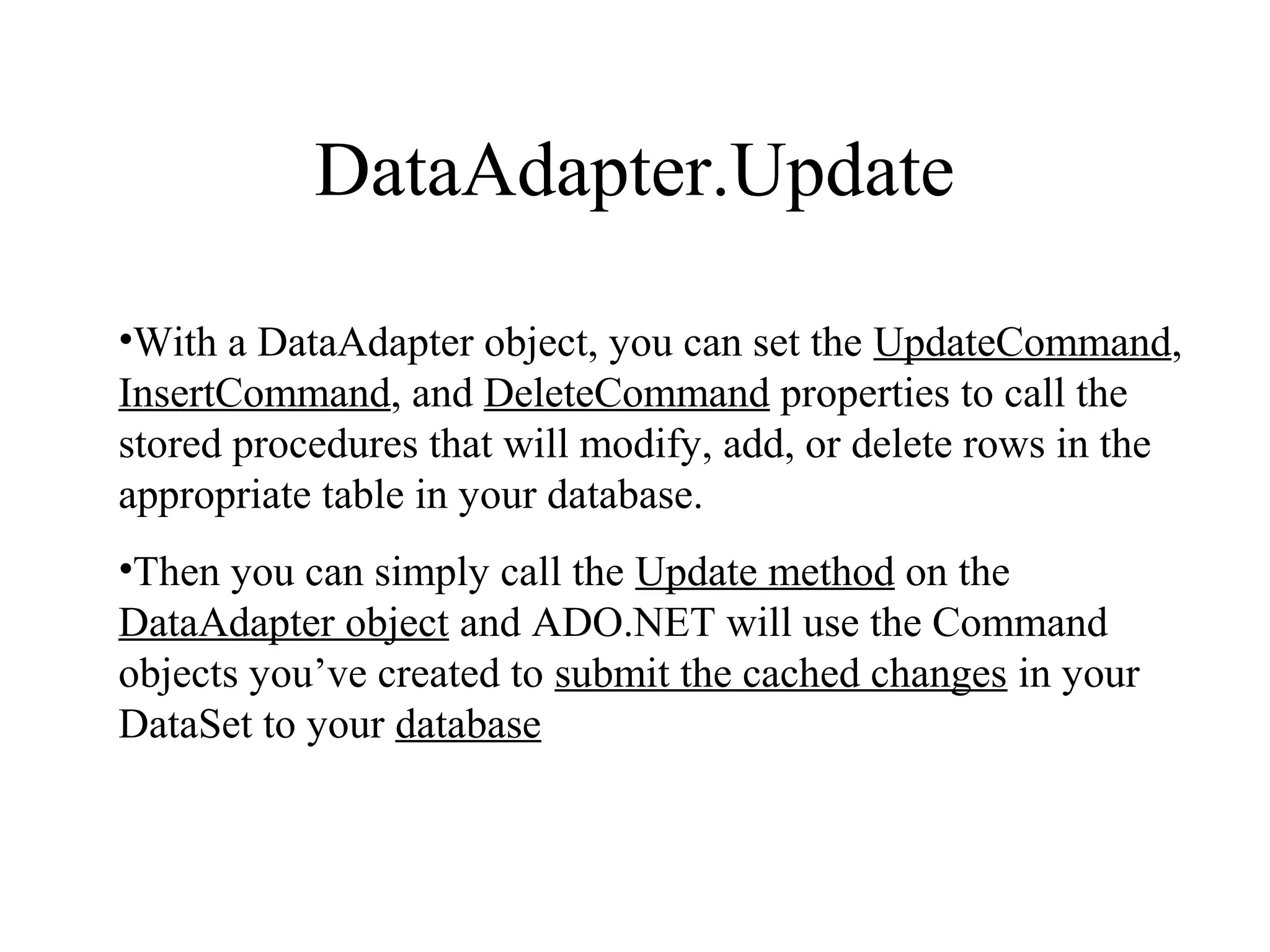 DataAdapter.Update
•With a DataAdapter object, you can set the UpdateCommand,
InsertCommand, and DeleteCommand properties to call the
stored procedures that will modify, add, or delete rows in the
appropriate table in your database.
•Then you can simply call the Update method on the
DataAdapter object and ADO.NET will use the Command
objects you’ve created to submit the cached changes in your
DataSet to your database
 