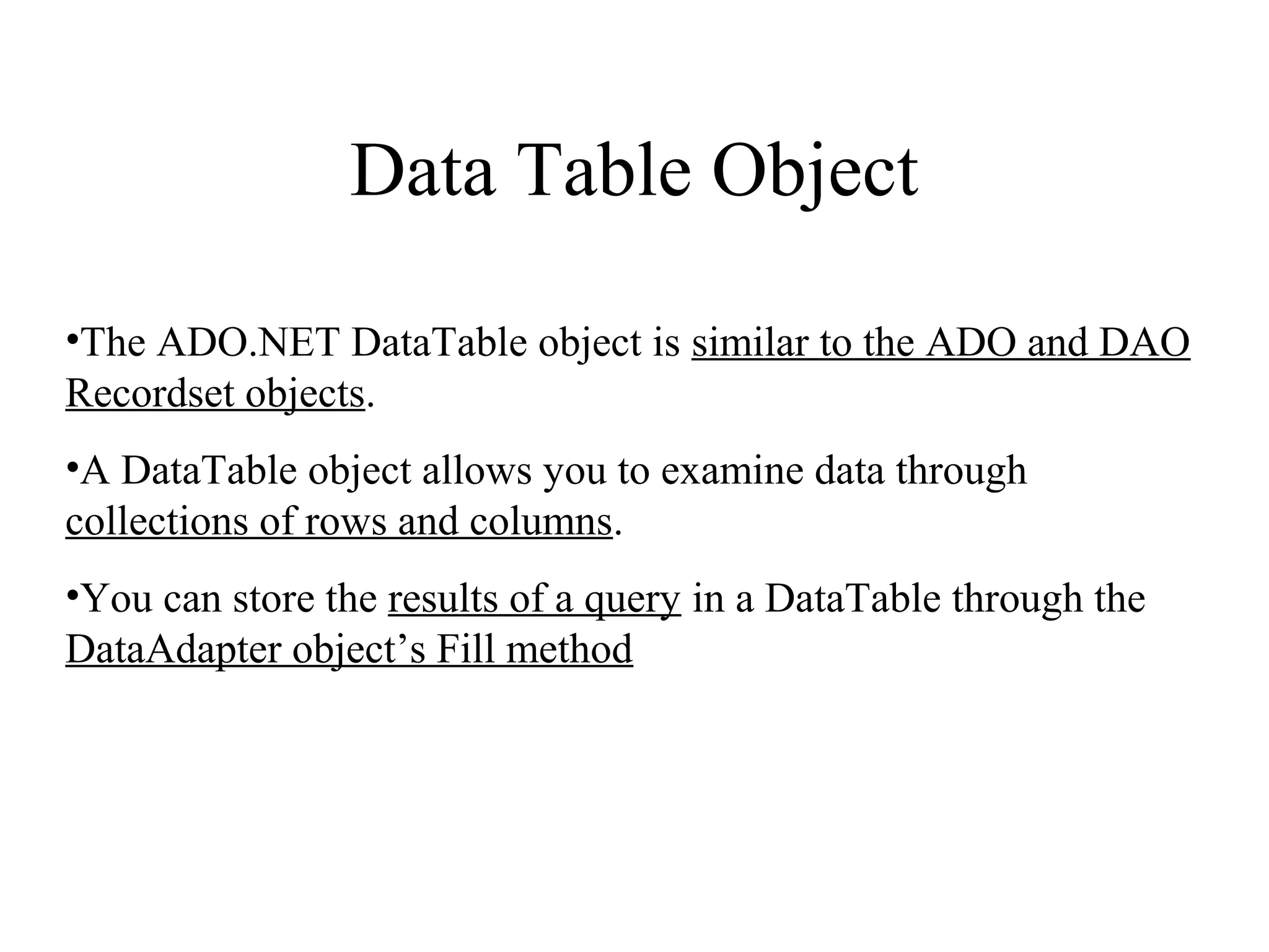 Data Table Object
•The ADO.NET DataTable object is similar to the ADO and DAO
Recordset objects.
•A DataTable object allows you to examine data through
collections of rows and columns.
•You can store the results of a query in a DataTable through the
DataAdapter object’s Fill method
 
