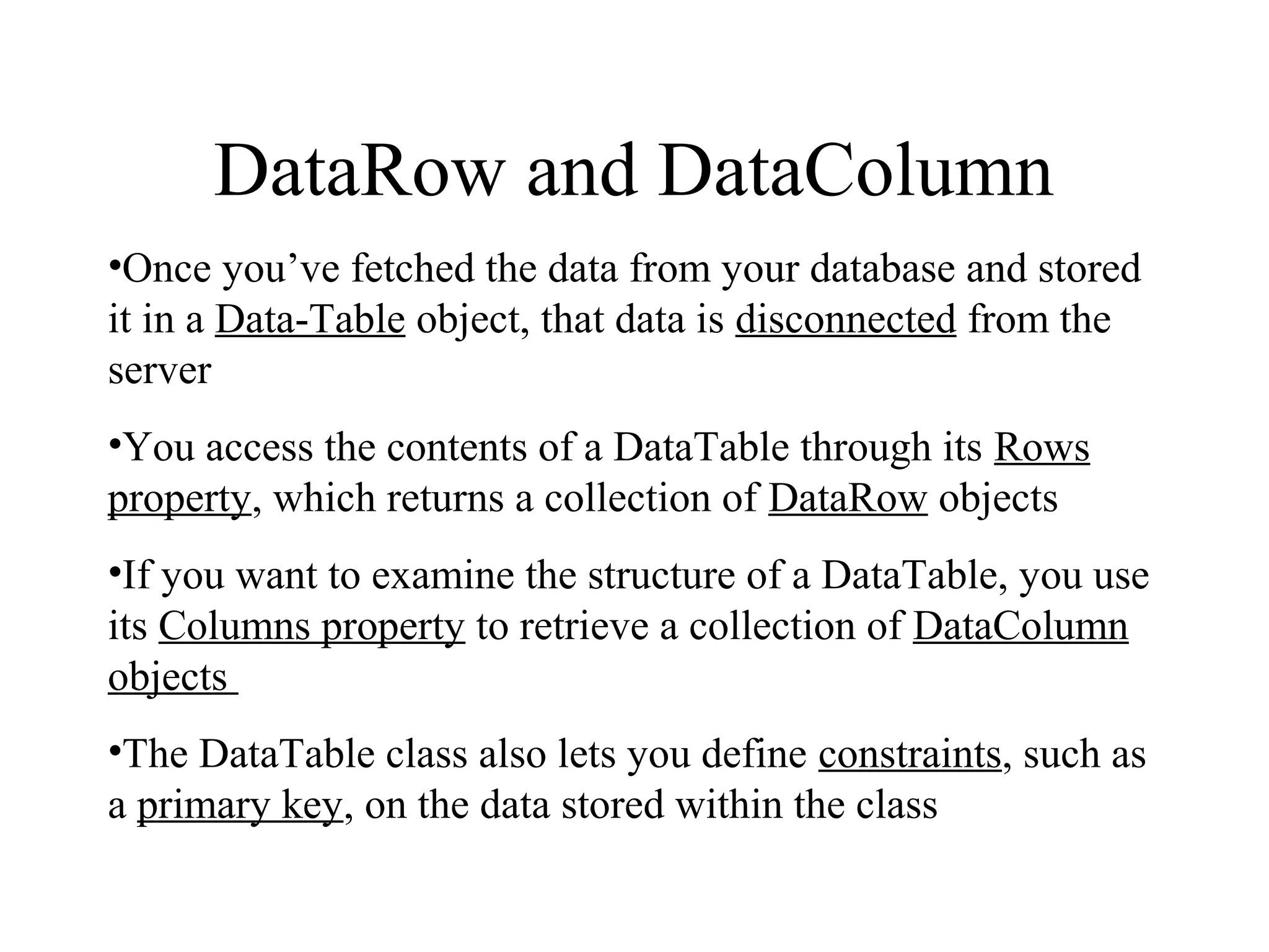 DataRow and DataColumn
•Once you’ve fetched the data from your database and stored
it in a Data­Table object, that data is disconnected from the
server
•You access the contents of a DataTable through its Rows
property, which returns a collection of DataRow objects
•If you want to examine the structure of a DataTable, you use
its Columns property to retrieve a collection of DataColumn
objects
•The DataTable class also lets you define constraints, such as
a primary key, on the data stored within the class
 