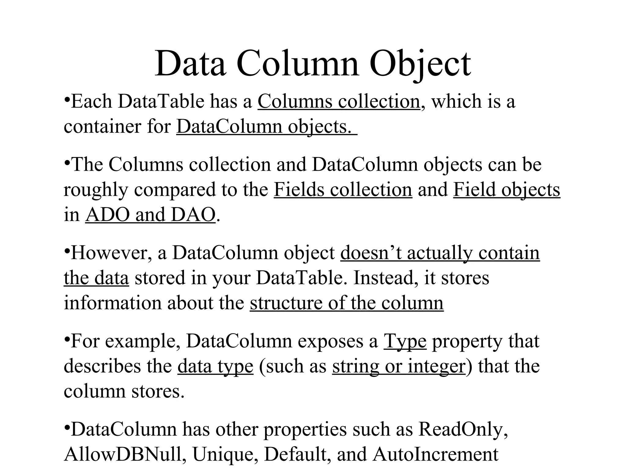 Data Column Object
•Each DataTable has a Columns collection, which is a
container for DataColumn objects.
•The Columns collection and DataColumn objects can be
roughly compared to the Fields collection and Field objects
in ADO and DAO.
•However, a DataColumn object doesn’t actually contain
the data stored in your DataTable. Instead, it stores
information about the structure of the column
•For example, DataColumn exposes a Type property that
describes the data type (such as string or integer) that the
column stores.
•DataColumn has other properties such as ReadOnly,
AllowDBNull, Unique, Default, and AutoIncrement
 