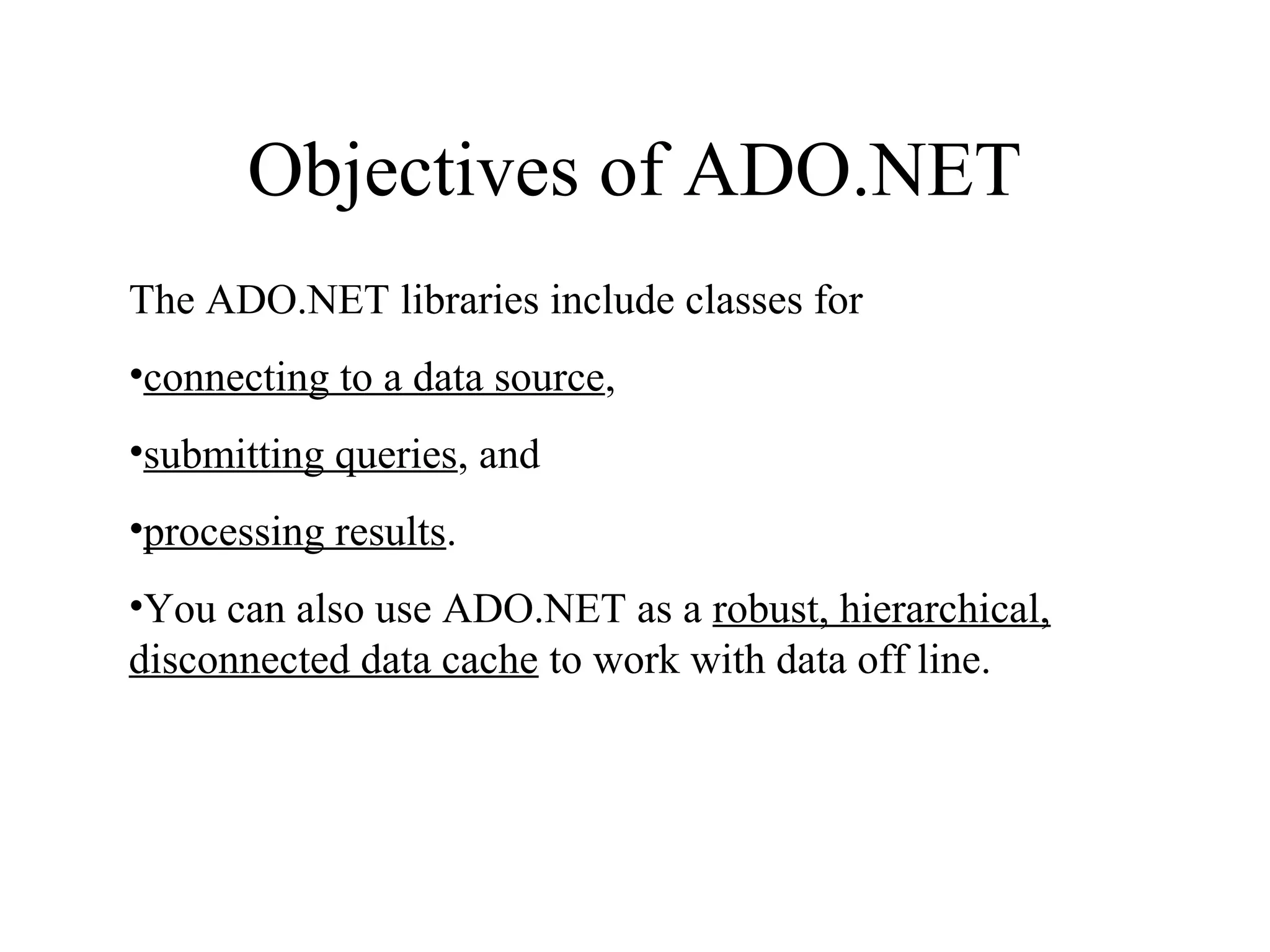 Objectives of ADO.NET
The ADO.NET libraries include classes for
•connecting to a data source,
•submitting queries, and
•processing results.
•You can also use ADO.NET as a robust, hierarchical,
disconnected data cache to work with data off line.
 