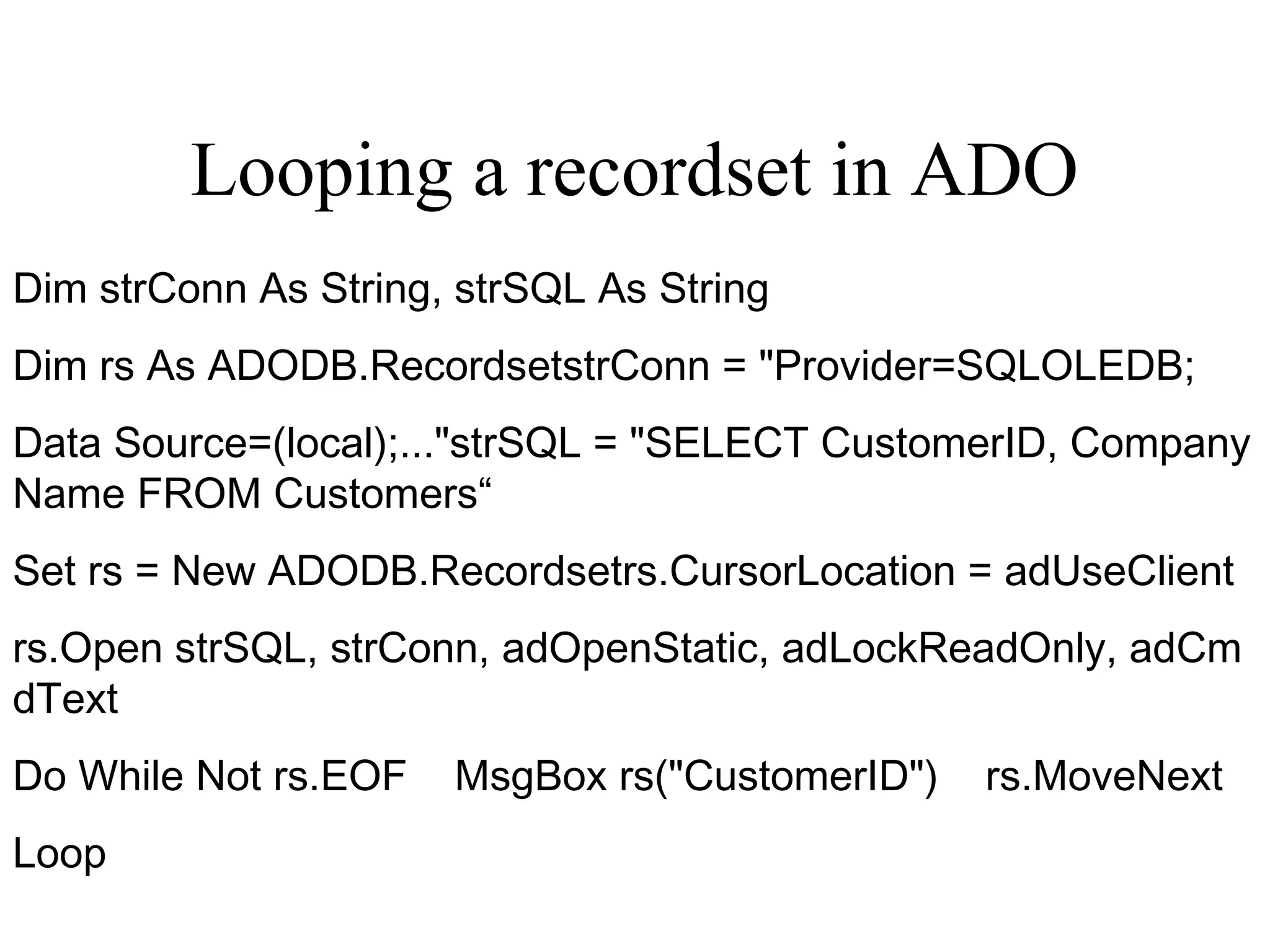 Looping a recordset in ADO
Dim strConn As String, strSQL As String
Dim rs As ADODB.RecordsetstrConn = "Provider=SQLOLEDB;
Data Source=(local);..."strSQL = "SELECT CustomerID, Company
Name FROM Customers“
Set rs = New ADODB.Recordsetrs.CursorLocation = adUseClient
rs.Open strSQL, strConn, adOpenStatic, adLockReadOnly, adCm
dText
Do While Not rs.EOF    MsgBox rs("CustomerID")    rs.MoveNext
Loop
 