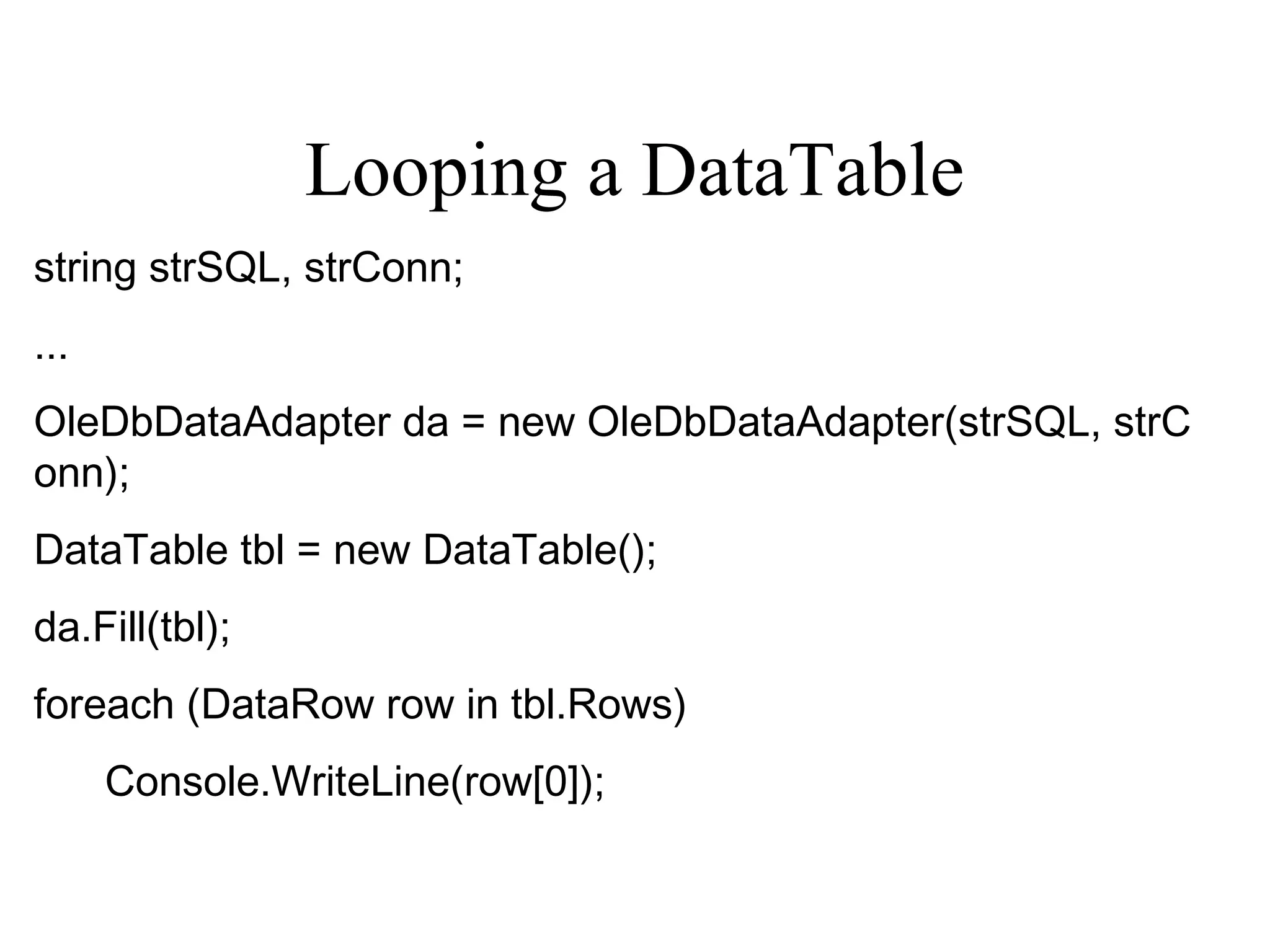 Looping a DataTable
string strSQL, strConn;
...
OleDbDataAdapter da = new OleDbDataAdapter(strSQL, strC
onn);
DataTable tbl = new DataTable();
da.Fill(tbl);
foreach (DataRow row in tbl.Rows)    
Console.WriteLine(row[0]);
 