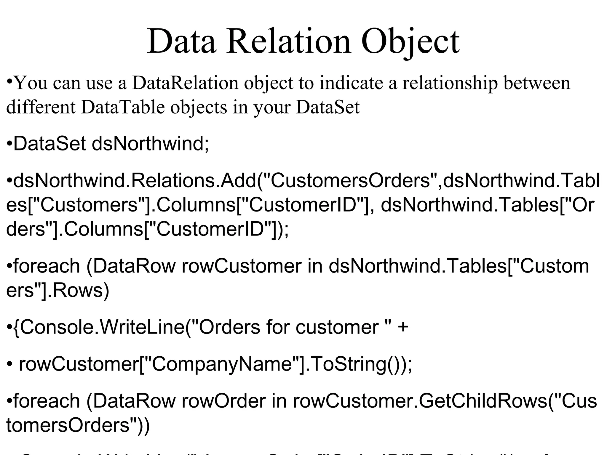 Data Relation Object
•You can use a DataRelation object to indicate a relationship between
different DataTable objects in your DataSet
•DataSet dsNorthwind; 
•dsNorthwind.Relations.Add("CustomersOrders",dsNorthwind.Tabl
es["Customers"].Columns["CustomerID"], dsNorthwind.Tables["Or
ders"].Columns["CustomerID"]); 
•foreach (DataRow rowCustomer in dsNorthwind.Tables["Custom
ers"].Rows)
•{Console.WriteLine("Orders for customer " +
• rowCustomer["CompanyName"].ToString());    
•foreach (DataRow rowOrder in rowCustomer.GetChildRows("Cus
tomersOrders"))       
 
