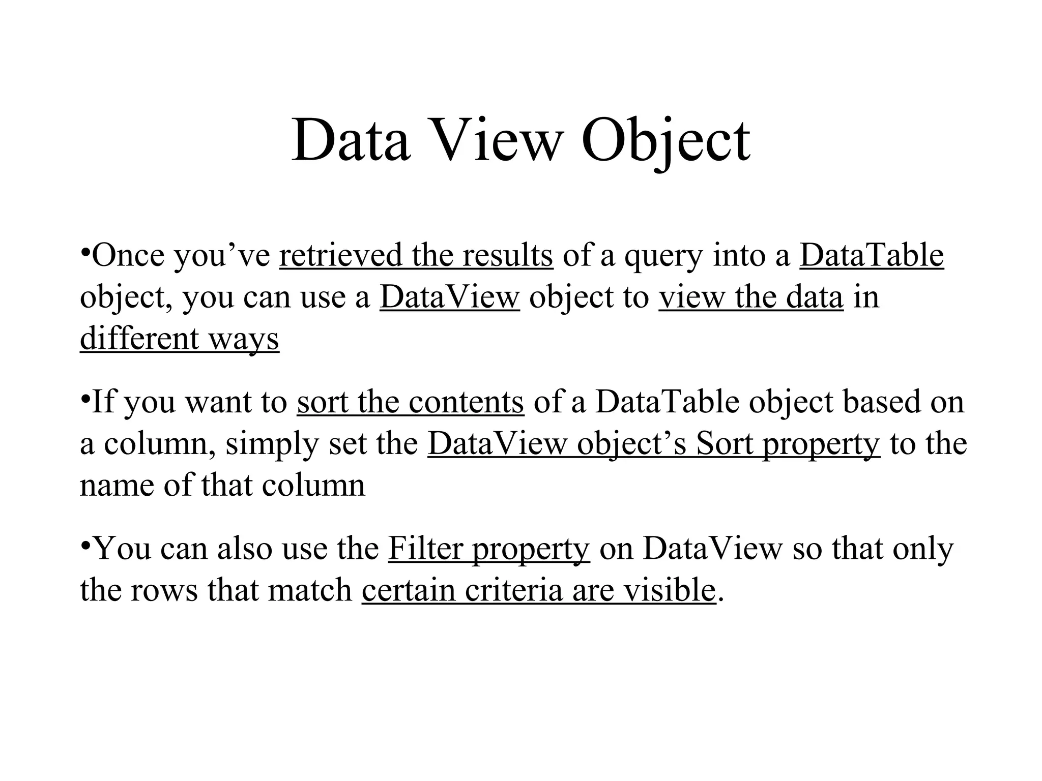 Data View Object
•Once you’ve retrieved the results of a query into a DataTable
object, you can use a DataView object to view the data in
different ways
•If you want to sort the contents of a DataTable object based on
a column, simply set the DataView object’s Sort property to the
name of that column
•You can also use the Filter property on DataView so that only
the rows that match certain criteria are visible.
 