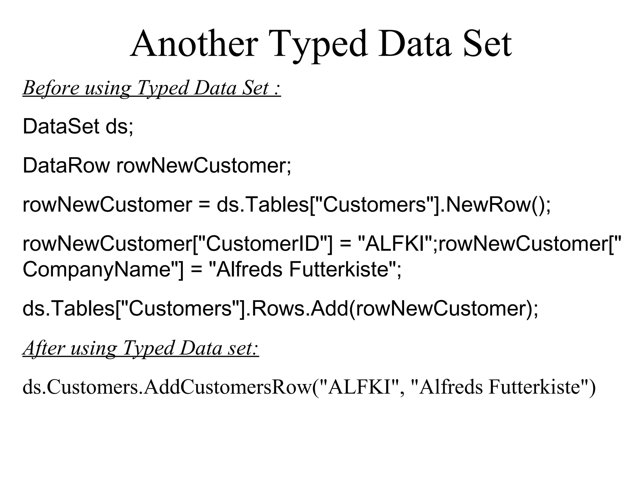 Another Typed Data Set
Before using Typed Data Set :
DataSet ds;
DataRow rowNewCustomer;
rowNewCustomer = ds.Tables["Customers"].NewRow();
rowNewCustomer["CustomerID"] = "ALFKI";rowNewCustomer["
CompanyName"] = "Alfreds Futterkiste";
ds.Tables["Customers"].Rows.Add(rowNewCustomer);
After using Typed Data set:
ds.Customers.AddCustomersRow("ALFKI", "Alfreds Futterkiste")
 