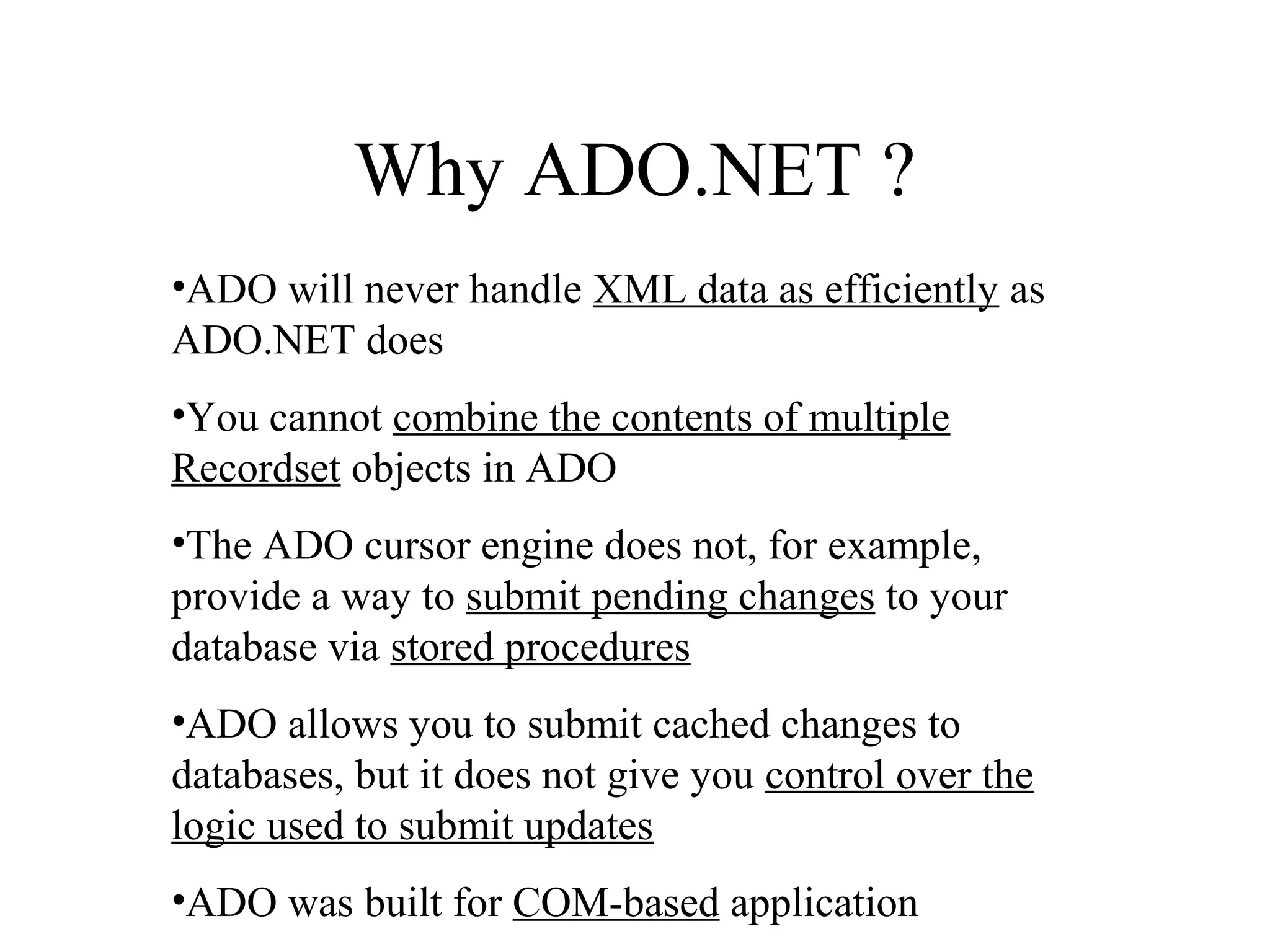 Why ADO.NET ?
•ADO will never handle XML data as efficiently as
ADO.NET does
•You cannot combine the contents of multiple
Recordset objects in ADO
•The ADO cursor engine does not, for example,
provide a way to submit pending changes to your
database via stored procedures
•ADO allows you to submit cached changes to
databases, but it does not give you control over the
logic used to submit updates
•ADO was built for COM-based application
 