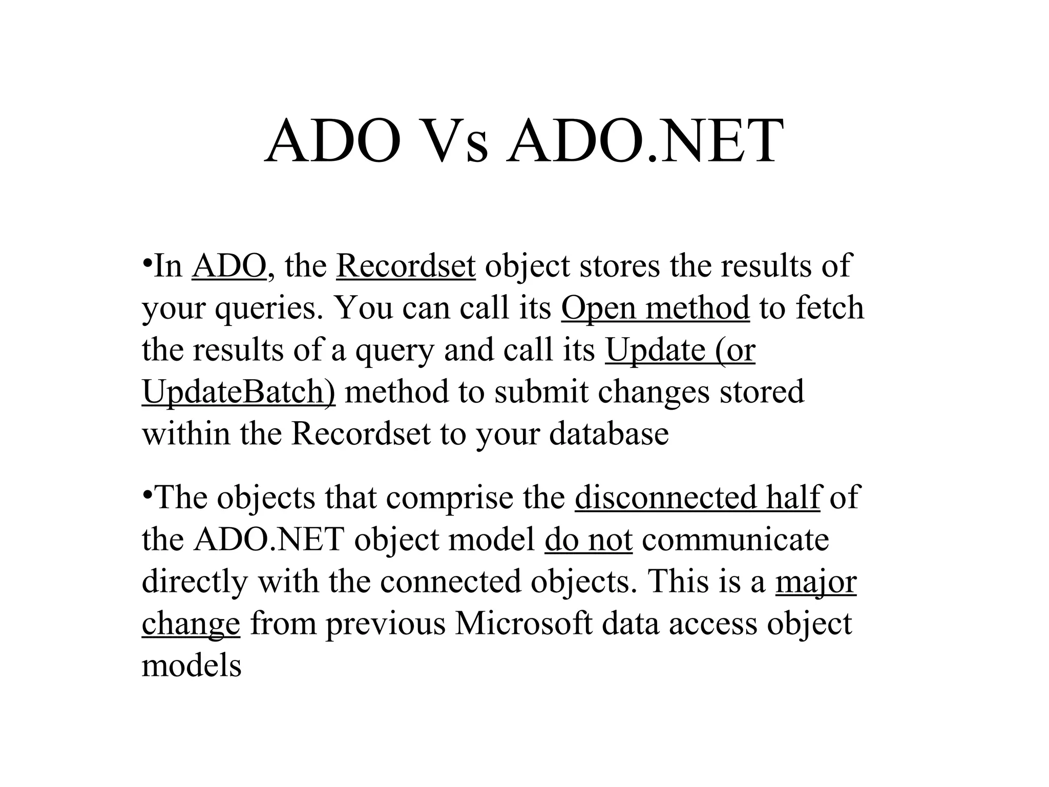 ADO Vs ADO.NET
•In ADO, the Recordset object stores the results of
your queries. You can call its Open method to fetch
the results of a query and call its Update (or
UpdateBatch) method to submit changes stored
within the Recordset to your database
•The objects that comprise the disconnected half of
the ADO.NET object model do not communicate
directly with the connected objects. This is a major
change from previous Microsoft data access object
models
 