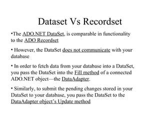 Dataset Vs Recordset
•The ADO.NET DataSet, is comparable in functionality
to the ADO Recordset
• However, the DataSet does not communicate with your
database
• In order to fetch data from your database into a DataSet,
you pass the DataSet into the Fill method of a connected
ADO.NET object—the DataAdapter.
• Similarly, to submit the pending changes stored in your
DataSet to your database, you pass the DataSet to the
DataAdapter object’s Update method
 