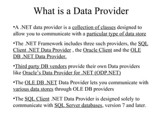 What is a Data Provider
•A .NET data provider is a collection of classes designed to
allow you to communicate with a particular type of data store
•The .NET Framework includes three such providers, the SQL
Client .NET Data Provider , the Oracle Client and the OLE
DB .NET Data Provider.
•Third party DB vendors provide their own Data providers
like Oracle’s Data Provider for .NET (ODP.NET)
•The OLE DB .NET Data Provider lets you communicate with
various data stores through OLE DB providers
•The SQL Client .NET Data Provider is designed solely to
communicate with SQL Server databases, version 7 and later.
 
