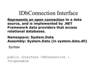 IDbConnection Interface
Represents an open connection to a data
source, and is implemented by .NET
Framework data providers that access
relational databases.
Namespace: System.Data
Assembly: System.Data (in system.data.dll)
Syntax
public interface IDbConnection :
IDisposable
 