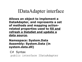 IDataAdapter interface
Allows an object to implement a
DataAdapter, and represents a set
of methods and mapping action-
related properties used to fill and
refresh a DataSet and update a
data source.
Namespace: System.Data
Assembly: System.Data (in
system.data.dll)
C# Syntax
public interface IDataAdapter
 
