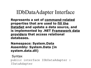IDbDataAdapter Interface
Represents a set of command-related
properties that are used to fill the
DataSet and update a data source, and
is implemented by .NET Framework data
providers that access relational
databases.
Namespace: System.Data
Assembly: System.Data (in
system.data.dll)
Syntax
public interface IDbDataAdapter :
IDataAdapter
 