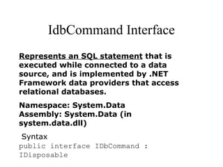 IdbCommand Interface
Represents an SQL statement that is
executed while connected to a data
source, and is implemented by .NET
Framework data providers that access
relational databases.
Namespace: System.Data
Assembly: System.Data (in
system.data.dll)
Syntax
public interface IDbCommand :
IDisposable
 
