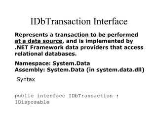 IDbTransaction Interface
Represents a transaction to be performed
at a data source, and is implemented by
.NET Framework data providers that access
relational databases.
Namespace: System.Data
Assembly: System.Data (in system.data.dll)
Syntax
public interface IDbTransaction :
IDisposable
 