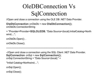 OleDBConnection Vs
SqlConnection
//Open and close a connection using the OLE DB .NET Data Provider.
OleDbConnection cnOleDb = new OleDbConnection();
cnOleDb.ConnectionString 
= "Provider=Provider=SQLOLEDB; "Data Source=(local);InitialCatalog=North
wind;...";
cnOleDb.Open(); .
cnOleDb.Close();
----------------------------------------------------------------------------------
-//Open and close a connection using the SQL Client .NET Data Provider.
SqlConnection cnSql = new SqlConnection();
cnSql.ConnectionString = "Data Source=(local);" +
"Initial Catalog=Northwind;...";
cnSql.Open();
cnSql.Close();
 