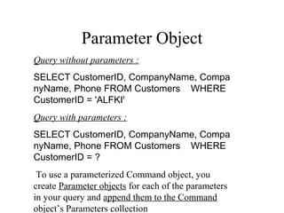 Parameter Object
Query without parameters :
SELECT CustomerID, CompanyName, Compa
nyName, Phone FROM Customers    WHERE 
CustomerID = 'ALFKI'
Query with parameters :
SELECT CustomerID, CompanyName, Compa
nyName, Phone FROM Customers    WHERE 
CustomerID = ?
To use a parameterized Command object, you
create Parameter objects for each of the parameters
in your query and append them to the Command
object’s Parameters collection
 