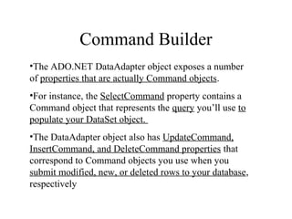 Command Builder
•The ADO.NET DataAdapter object exposes a number
of properties that are actually Command objects.
•For instance, the SelectCommand property contains a
Command object that represents the query you’ll use to
populate your DataSet object.
•The DataAdapter object also has UpdateCommand,
InsertCommand, and DeleteCommand properties that
correspond to Command objects you use when you
submit modified, new, or deleted rows to your database,
respectively
 