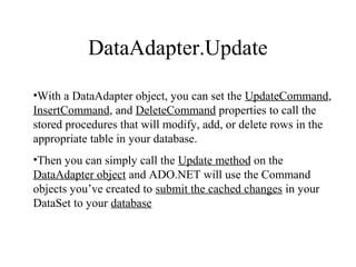 DataAdapter.Update
•With a DataAdapter object, you can set the UpdateCommand,
InsertCommand, and DeleteCommand properties to call the
stored procedures that will modify, add, or delete rows in the
appropriate table in your database.
•Then you can simply call the Update method on the
DataAdapter object and ADO.NET will use the Command
objects you’ve created to submit the cached changes in your
DataSet to your database
 