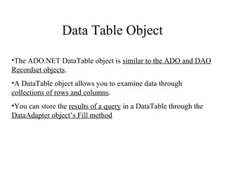 Data Table Object
•The ADO.NET DataTable object is similar to the ADO and DAO
Recordset objects.
•A DataTable object allows you to examine data through
collections of rows and columns.
•You can store the results of a query in a DataTable through the
DataAdapter object’s Fill method
 