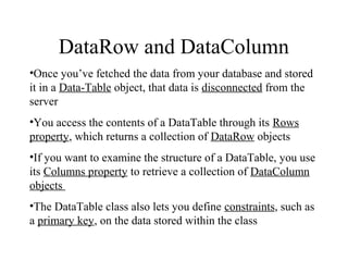 DataRow and DataColumn
•Once you’ve fetched the data from your database and stored
it in a Data­Table object, that data is disconnected from the
server
•You access the contents of a DataTable through its Rows
property, which returns a collection of DataRow objects
•If you want to examine the structure of a DataTable, you use
its Columns property to retrieve a collection of DataColumn
objects
•The DataTable class also lets you define constraints, such as
a primary key, on the data stored within the class
 