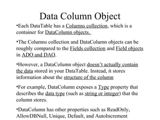 Data Column Object
•Each DataTable has a Columns collection, which is a
container for DataColumn objects.
•The Columns collection and DataColumn objects can be
roughly compared to the Fields collection and Field objects
in ADO and DAO.
•However, a DataColumn object doesn’t actually contain
the data stored in your DataTable. Instead, it stores
information about the structure of the column
•For example, DataColumn exposes a Type property that
describes the data type (such as string or integer) that the
column stores.
•DataColumn has other properties such as ReadOnly,
AllowDBNull, Unique, Default, and AutoIncrement
 