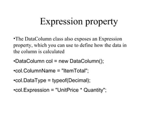 Expression property
•The DataColumn class also exposes an Expression
property, which you can use to define how the data in
the column is calculated
•DataColumn col = new DataColumn();
•col.ColumnName = "ItemTotal";
•col.DataType = typeof(Decimal);
•col.Expression = "UnitPrice * Quantity";
 