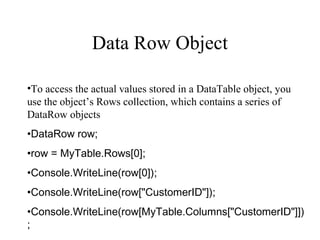 Data Row Object
•To access the actual values stored in a DataTable object, you
use the object’s Rows collection, which contains a series of
DataRow objects
•DataRow row;
•row = MyTable.Rows[0];
•Console.WriteLine(row[0]);
•Console.WriteLine(row["CustomerID"]);
•Console.WriteLine(row[MyTable.Columns["CustomerID"]])
;
 