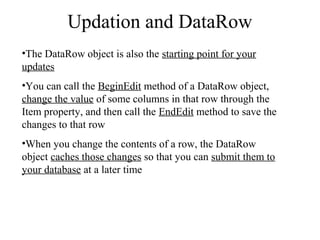 Updation and DataRow
•The DataRow object is also the starting point for your
updates
•You can call the BeginEdit method of a DataRow object,
change the value of some columns in that row through the
Item property, and then call the EndEdit method to save the
changes to that row
•When you change the contents of a row, the DataRow
object caches those changes so that you can submit them to
your database at a later time
 