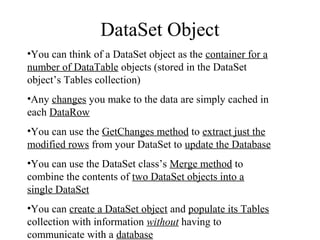DataSet Object
•You can think of a DataSet object as the container for a
number of DataTable objects (stored in the DataSet
object’s Tables collection)
•Any changes you make to the data are simply cached in
each DataRow
•You can use the GetChanges method to extract just the
modified rows from your DataSet to update the Database
•You can use the DataSet class’s Merge method to
combine the contents of two DataSet objects into a
single DataSet
•You can create a DataSet object and populate its Tables
collection with information without having to
communicate with a database
 