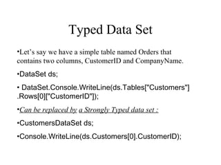 Typed Data Set
•Let’s say we have a simple table named Orders that
contains two columns, CustomerID and CompanyName.
•DataSet ds;
• DataSet.Console.WriteLine(ds.Tables["Customers"]
.Rows[0]["CustomerID"]);
•Can be replaced by a Strongly Typed data set :
•CustomersDataSet ds;
•Console.WriteLine(ds.Customers[0].CustomerID);
 