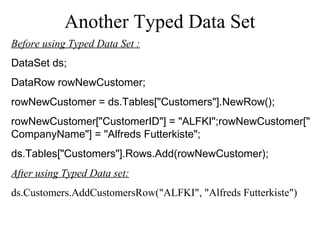 Another Typed Data Set
Before using Typed Data Set :
DataSet ds;
DataRow rowNewCustomer;
rowNewCustomer = ds.Tables["Customers"].NewRow();
rowNewCustomer["CustomerID"] = "ALFKI";rowNewCustomer["
CompanyName"] = "Alfreds Futterkiste";
ds.Tables["Customers"].Rows.Add(rowNewCustomer);
After using Typed Data set:
ds.Customers.AddCustomersRow("ALFKI", "Alfreds Futterkiste")
 