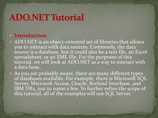  Introduction
 ADO.NET is an object-oriented set of libraries that allows
  you to interact with data sources. Commonly, the data
  source is a database, but it could also be a text file, an Excel
  spreadsheet, or an XML file. For the purposes of this
  tutorial, we will look at ADO.NET as a way to interact with
  a data base.
 As you are probably aware, there are many different types
  of databases available. For example, there is Microsoft SQL
  Server, Microsoft Access, Oracle, Borland Interbase, and
  IBM DB2, just to name a few. To further refine the scope of
  this tutorial, all of the examples will use SQL Server.
 