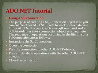  Using a SqlConnection
 The purpose of creating a SqlConnection object is so you
    can enable other ADO.NET code to work with a database.
    Other ADO.NET objects, such as a SqlCommand and a
    SqlDataAdapter take a connection object as a parameter.
    The sequence of operations occurring in the lifetime of a
    SqlConnection are as follows:
   Instantiate the SqlConnection.
   Open the connection.
   Pass the connection to other ADO.NET objects.
   Perform database operations with the other ADO.NET
    objects.
   Close the connection.
 