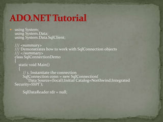  using System;
  using System.Data;
  using System.Data.SqlClient;
  /// <summary>
  /// Demonstrates how to work with SqlConnection objects
  /// </summary>
  class SqlConnectionDemo
  {
    static void Main()
     {
       // 1. Instantiate the connection
       SqlConnection conn = new SqlConnection(
          "Data Source=(local);Initial Catalog=Northwind;Integrated
  Security=SSPI");
      SqlDataReader rdr = null;
 