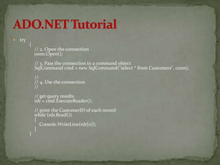    try
          {
              // 2. Open the connection
              conn.Open();
              // 3. Pass the connection to a command object
              SqlCommand cmd = new SqlCommand("select * from Customers", conn);
              //
              // 4. Use the connection
              //
              // get query results
              rdr = cmd.ExecuteReader();
              // print the CustomerID of each record
              while (rdr.Read())
              {
                 Console.WriteLine(rdr[0]);
              }
          }
 