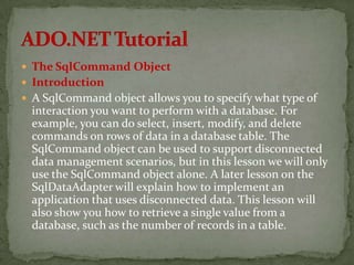  The SqlCommand Object
 Introduction
 A SqlCommand object allows you to specify what type of
  interaction you want to perform with a database. For
  example, you can do select, insert, modify, and delete
  commands on rows of data in a database table. The
  SqlCommand object can be used to support disconnected
  data management scenarios, but in this lesson we will only
  use the SqlCommand object alone. A later lesson on the
  SqlDataAdapter will explain how to implement an
  application that uses disconnected data. This lesson will
  also show you how to retrieve a single value from a
  database, such as the number of records in a table.
 