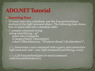  Inserting Data
 To insert data into a database, use the ExecuteNonQuery
  method of the SqlCommand object. The following code shows
  how to insert data into a database table:
 // prepare command string
   string insertString = @"
      insert into Categories
      (CategoryName, Description)
      values ('Miscellaneous', 'Whatever doesn''t fit elsewhere')";
  // 1. Instantiate a new command with a query and connection
  SqlCommand cmd = new SqlCommand(insertString, conn);
  // 2. Call ExecuteNonQuery to send command
  cmd.ExecuteNonQuery();
 