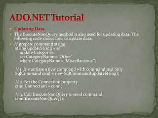  Updating Data
 The ExecuteNonQuery method is also used for updating data. The
  following code shows how to update data:
 // prepare command string
   string updateString = @"
      update Categories
      set CategoryName = 'Other'
      where CategoryName = 'Miscellaneous'";
  // 1. Instantiate a new command with command text only
  SqlCommand cmd = new SqlCommand(updateString);
  // 2. Set the Connection property
  cmd.Connection = conn;
  // 3. Call ExecuteNonQuery to send command
  cmd.ExecuteNonQuery();
 
