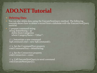  Deleting Data
 You can also delete data using the ExecuteNonQuery method. The following
  example shows how to delete a record from a database with the ExecuteNonQuery
  method:
 // prepare command string
   string deleteString = @"
      delete from Categories
      where CategoryName = 'Other'";
   // 1. Instantiate a new command
   SqlCommand cmd = new SqlCommand();
   // 2. Set the CommandText property
   cmd.CommandText = deleteString;
   // 3. Set the Connection property
   cmd.Connection = conn;
   // 4. Call ExecuteNonQuery to send command
   cmd.ExecuteNonQuery();
 