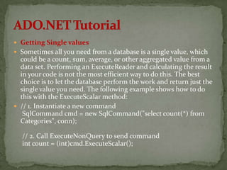  Getting Single values
 Sometimes all you need from a database is a single value, which
  could be a count, sum, average, or other aggregated value from a
  data set. Performing an ExecuteReader and calculating the result
  in your code is not the most efficient way to do this. The best
  choice is to let the database perform the work and return just the
  single value you need. The following example shows how to do
  this with the ExecuteScalar method:
 // 1. Instantiate a new command
   SqlCommand cmd = new SqlCommand("select count(*) from
  Categories", conn);

  // 2. Call ExecuteNonQuery to send command
  int count = (int)cmd.ExecuteScalar();
 