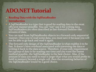  Reading Data with the SqlDataReader
 Introduction
 A SqlDataReader is a type that is good for reading data in the most
  efficient manner possible. You can *not* use it for writing data.
  SqlDataReaders are often described as fast-forward firehose-like
  streams of data.
 You can read from SqlDataReader objects in a forward-only sequential
  manner. Once you've read some data, you must save it because you will
  not be able to go back and read it again.
 The forward only design of the SqlDataReader is what enables it to be
  fast. It doesn't have overhead associated with traversing the data or
  writing it back to the data source. Therefore, if your only requirement
  for a group of data is for reading one time and you want the fastest
  method possible, the SqlDataReader is the best choice. Also, if the
  amount of data you need to read is larger than what you would prefer to
  hold in memory beyond a single call, then the streaming behavior of
  the SqlDataReader would be a good choice.
 