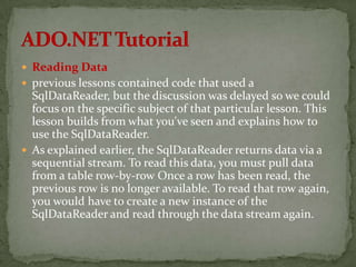  Reading Data
 previous lessons contained code that used a
  SqlDataReader, but the discussion was delayed so we could
  focus on the specific subject of that particular lesson. This
  lesson builds from what you've seen and explains how to
  use the SqlDataReader.
 As explained earlier, the SqlDataReader returns data via a
  sequential stream. To read this data, you must pull data
  from a table row-by-row Once a row has been read, the
  previous row is no longer available. To read that row again,
  you would have to create a new instance of the
  SqlDataReader and read through the data stream again.
 