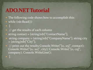  The following code shows how to accomplish this:
 while (rdr.Read())
 {
 // get the results of each column
 string contact = (string)rdr["ContactName"];
 string company = (string)rdr["CompanyName"]; string city
  = (string)rdr["City"];
 // print out the results Console.Write("{0,-25}", contact);
  Console.Write("{0,-20}", city); Console.Write("{0,-25}",
  company); Console.WriteLine();
 }
 