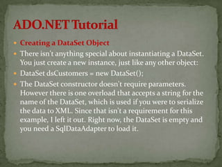  Creating a DataSet Object
 There isn't anything special about instantiating a DataSet.
  You just create a new instance, just like any other object:
 DataSet dsCustomers = new DataSet();
 The DataSet constructor doesn't require parameters.
  However there is one overload that accepts a string for the
  name of the DataSet, which is used if you were to serialize
  the data to XML. Since that isn't a requirement for this
  example, I left it out. Right now, the DataSet is empty and
  you need a SqlDataAdapter to load it.
 