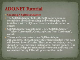  Creating A SqlDataAdapter
 The SqlDataAdapter holds the SQL commands and
  connection object for reading and writing data. You
  initialize it with a SQL select statement and connection
  object:
 SqlDataAdapter daCustomers = new SqlDataAdapter(
    "select CustomerID, CompanyName from Customers",
  conn);
 The code above creates a new SqlDataAdapter,
  daCustomers. The SQL select statement specifies what data
  will be read into a DataSet. The connection object, conn,
  should have already been instantiated, but not opened. It is
  the SqlDataAdapter's responsibility to open and close the
  connection during Fill and Update method calls.
 