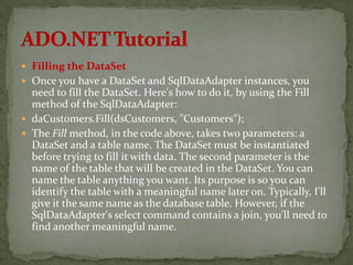  Filling the DataSet
 Once you have a DataSet and SqlDataAdapter instances, you
  need to fill the DataSet. Here's how to do it, by using the Fill
  method of the SqlDataAdapter:
 daCustomers.Fill(dsCustomers, "Customers");
 The Fill method, in the code above, takes two parameters: a
  DataSet and a table name. The DataSet must be instantiated
  before trying to fill it with data. The second parameter is the
  name of the table that will be created in the DataSet. You can
  name the table anything you want. Its purpose is so you can
  identify the table with a meaningful name later on. Typically, I'll
  give it the same name as the database table. However, if the
  SqlDataAdapter's select command contains a join, you'll need to
  find another meaningful name.
 